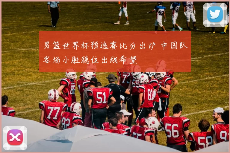 男篮世界杯预选赛比分出炉 中国队客场小胜稳住出线希望