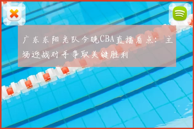 广东东阳光队今晚CBA直播看点：主场迎战对手争取关键胜利