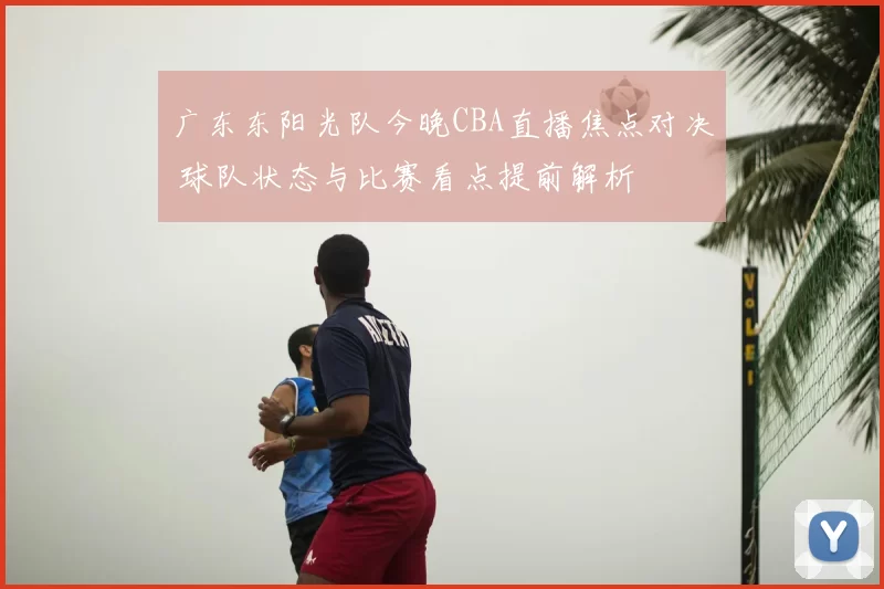 广东东阳光队今晚CBA直播焦点对决 球队状态与比赛看点提前解析