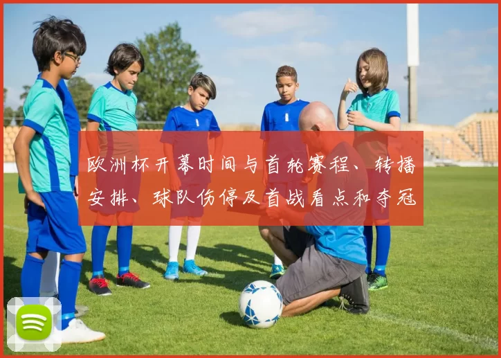 欧洲杯开幕时间与首轮赛程、转播安排、球队伤停及首战看点和夺冠热门分析