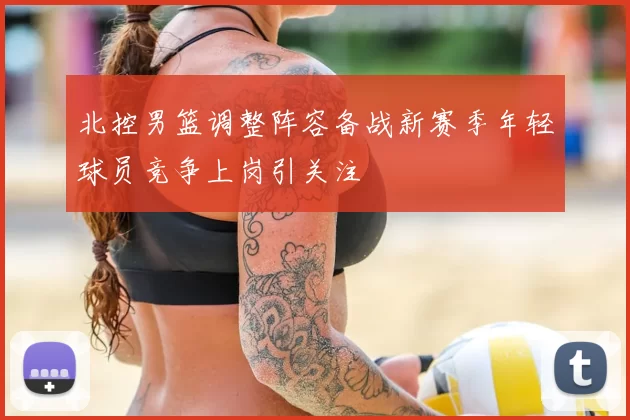 北控男篮调整阵容备战新赛季年轻球员竞争上岗引关注