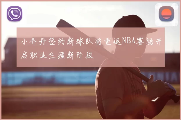 小乔丹签约新球队将重返NBA赛场开启职业生涯新阶段