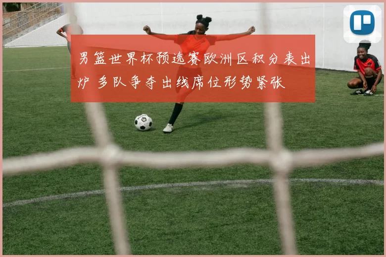 男篮世界杯预选赛欧洲区积分表出炉 多队争夺出线席位形势紧张