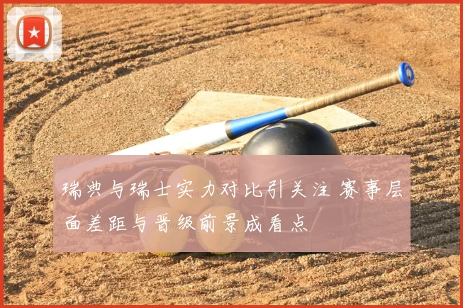 瑞典与瑞士实力对比引关注 赛事层面差距与晋级前景成看点