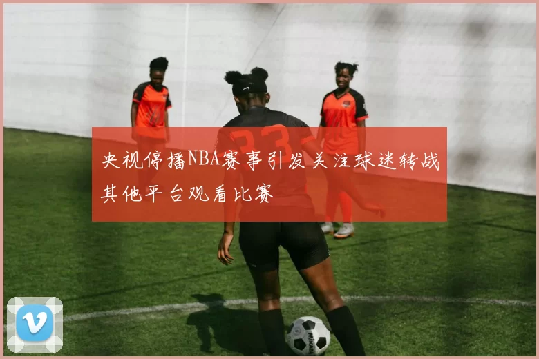 央视停播NBA赛事引发关注球迷转战其他平台观看比赛