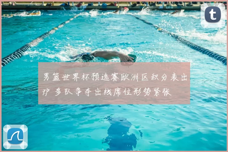 男篮世界杯预选赛欧洲区积分表出炉 多队争夺出线席位形势紧张