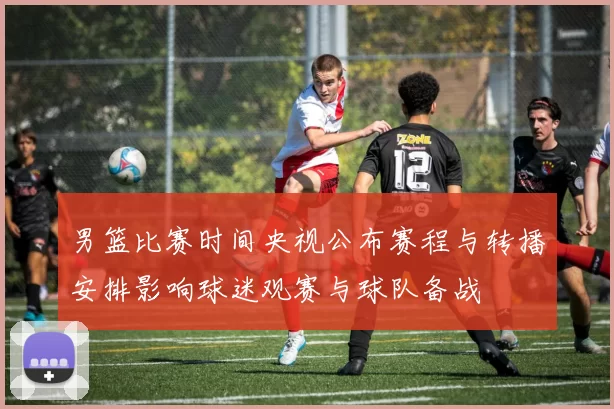 男篮比赛时间央视公布赛程与转播安排影响球迷观赛与球队备战