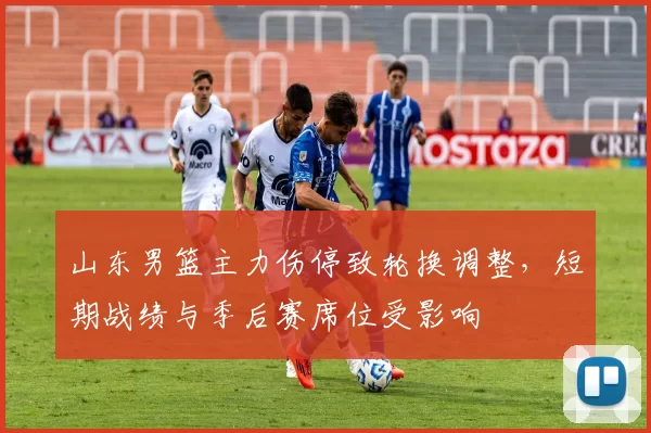 山东男篮主力伤停致轮换调整，短期战绩与季后赛席位受影响