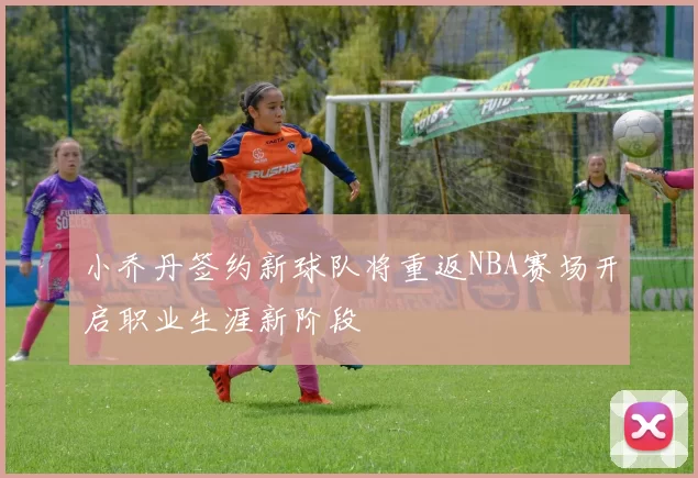 小乔丹签约新球队将重返NBA赛场开启职业生涯新阶段