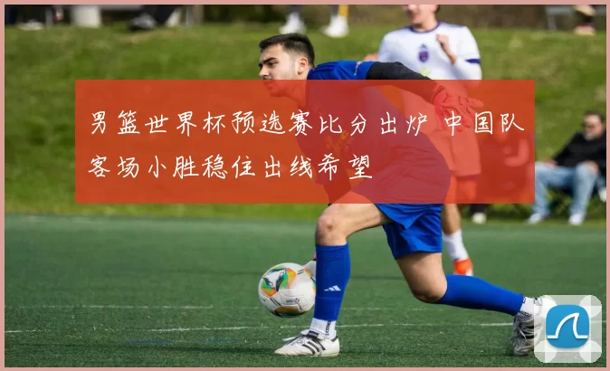 男篮世界杯预选赛比分出炉 中国队客场小胜稳住出线希望