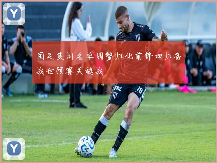 国足集训名单调整归化前锋回归备战世预赛关键战