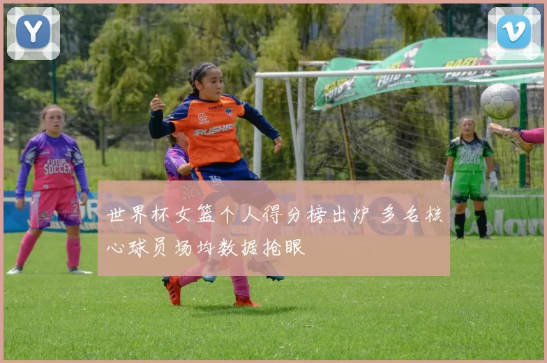 世界杯女篮个人得分榜出炉 多名核心球员场均数据抢眼