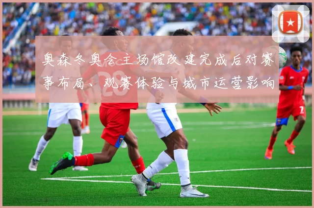 奥森冬奥会主场馆改建完成后对赛事布局、观赛体验与城市运营影响