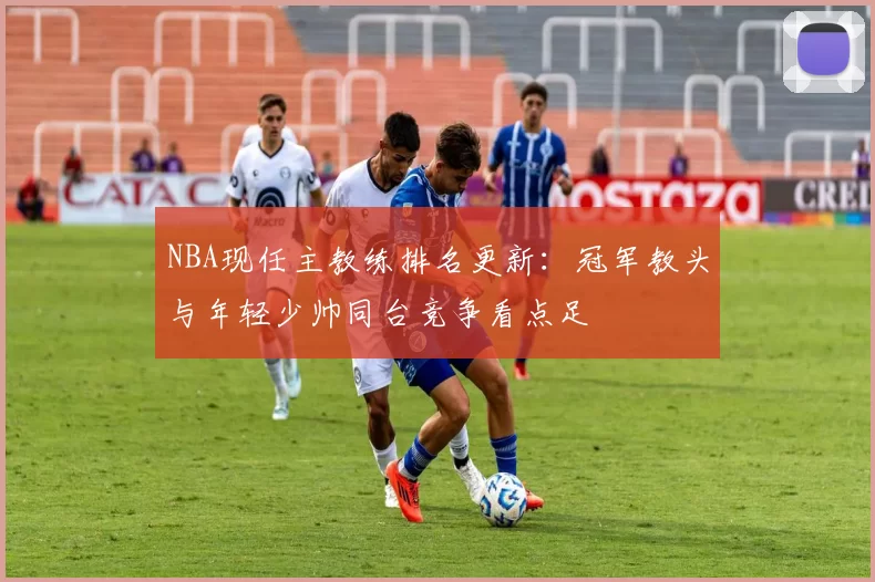 NBA现任主教练排名更新：冠军教头与年轻少帅同台竞争看点足