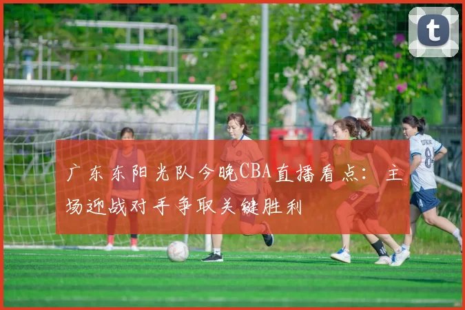 广东东阳光队今晚CBA直播看点：主场迎战对手争取关键胜利