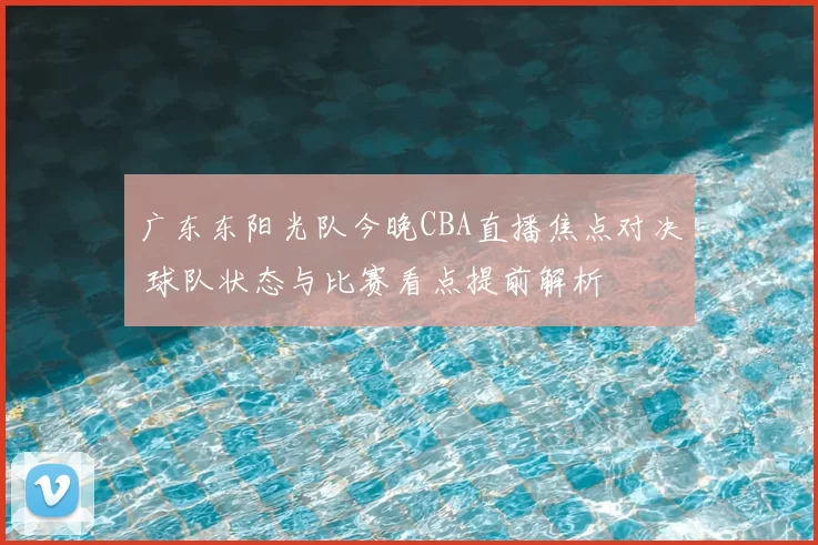 广东东阳光队今晚CBA直播焦点对决 球队状态与比赛看点提前解析