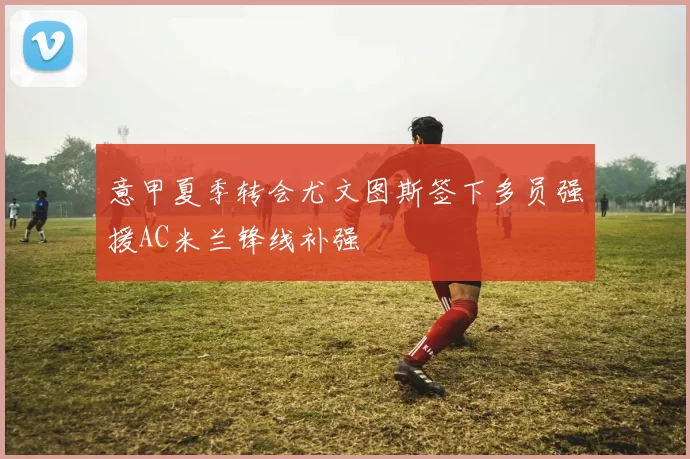 意甲夏季转会尤文图斯签下多员强援AC米兰锋线补强