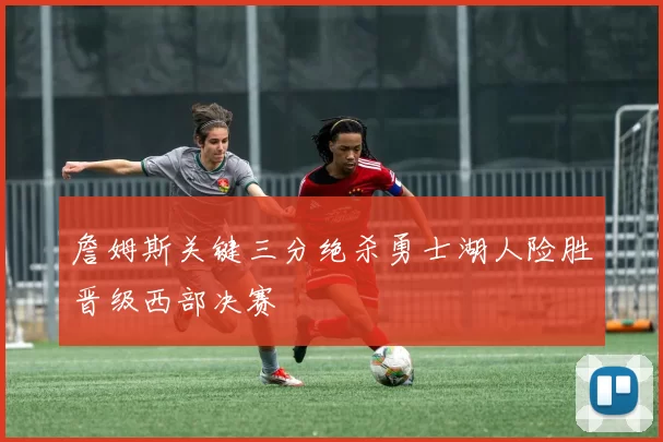 詹姆斯关键三分绝杀勇士湖人险胜晋级西部决赛