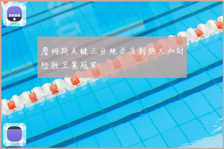 詹姆斯关键三分绝杀马刺热火加时险胜卫冕冠军