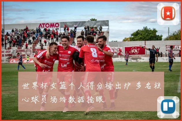 世界杯女篮个人得分榜出炉 多名核心球员场均数据抢眼