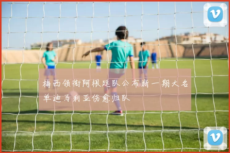 梅西领衔阿根廷队公布新一期大名单迪马利亚伤愈归队