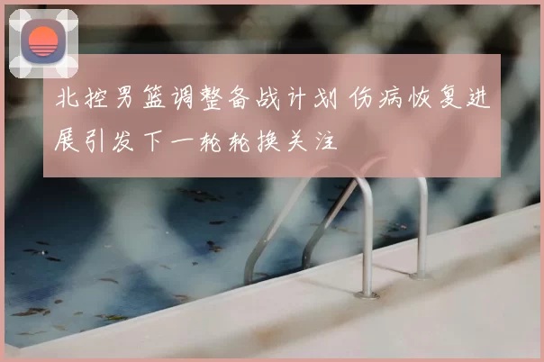 北控男篮调整备战计划 伤病恢复进展引发下一轮轮换关注