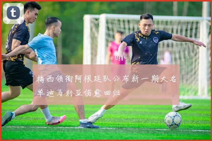 梅西领衔阿根廷队公布新一期大名单迪马利亚伤愈回归