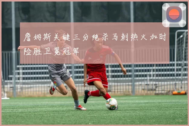 詹姆斯关键三分绝杀马刺热火加时险胜卫冕冠军