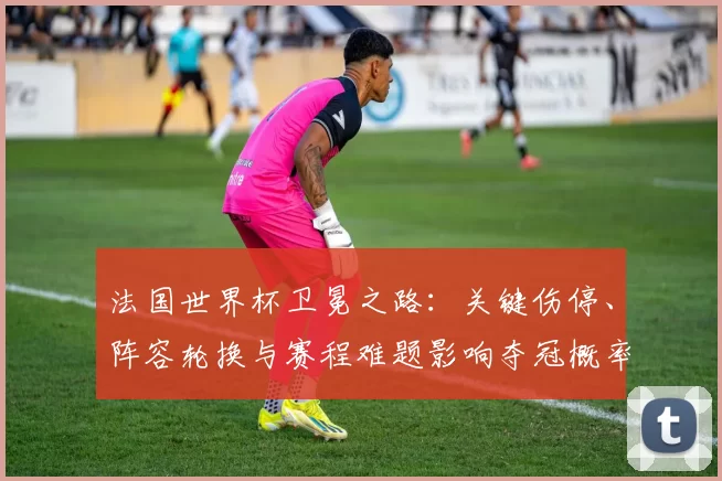 法国世界杯卫冕之路：关键伤停、阵容轮换与赛程难题影响夺冠概率