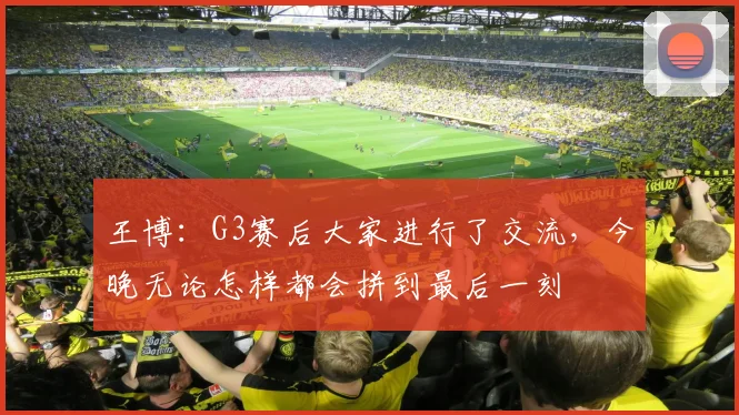 王博：G3赛后大家进行了交流，今晚无论怎样都会拼到最后一刻