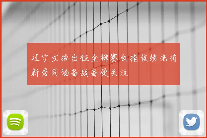 辽宁女排出征全锦赛剑指佳绩老将新秀同场备战备受关注