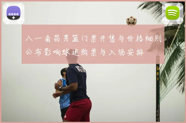 八一南昌男篮门票开售与价格细则公布影响球迷购票与入场安排