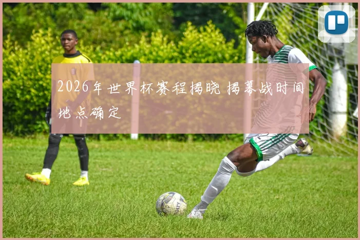 2026年世界杯赛程揭晓 揭幕战时间地点确定