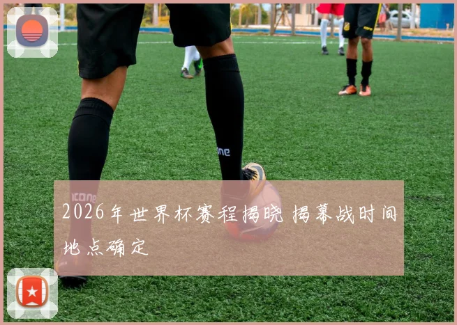 2026年世界杯赛程揭晓 揭幕战时间地点确定