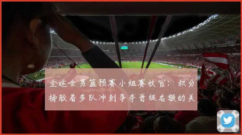 全运会男篮预赛小组赛收官：积分榜胶着多队冲刺争夺晋级名额的关键看点