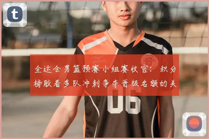 全运会男篮预赛小组赛收官：积分榜胶着多队冲刺争夺晋级名额的关键看点