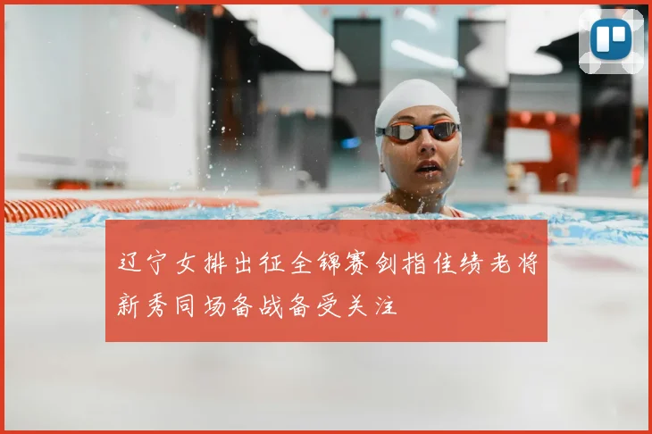 辽宁女排出征全锦赛剑指佳绩老将新秀同场备战备受关注