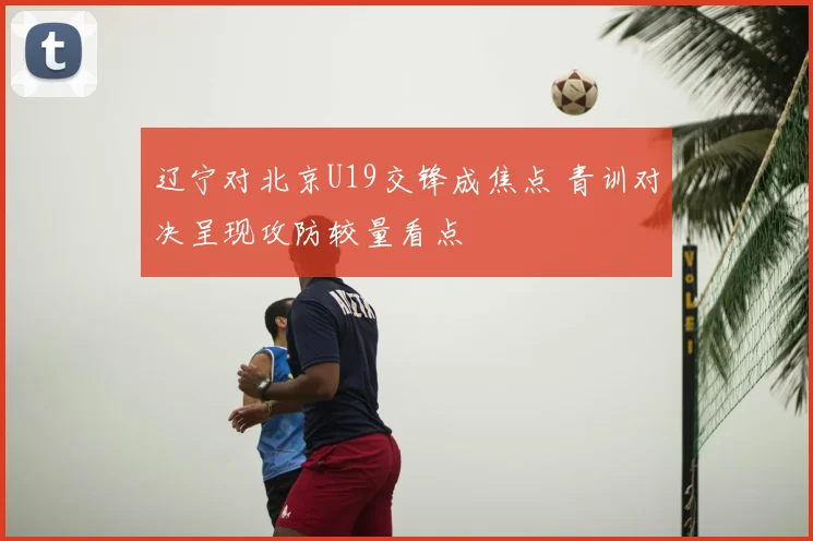 辽宁对北京U19交锋成焦点 青训对决呈现攻防较量看点