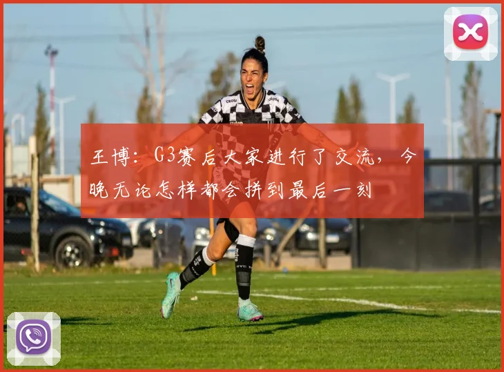 王博：G3赛后大家进行了交流，今晚无论怎样都会拼到最后一刻