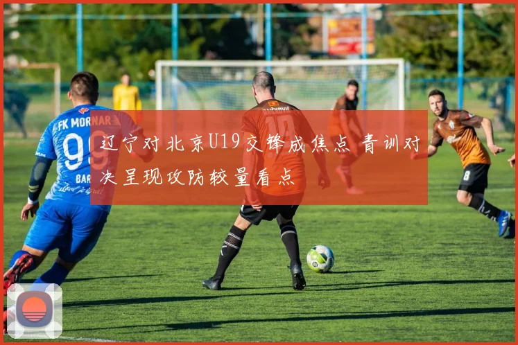 辽宁对北京U19交锋成焦点 青训对决呈现攻防较量看点